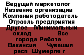 Ведущий маркетолог › Название организации ­ Компания-работодатель › Отрасль предприятия ­ Другое › Минимальный оклад ­ 38 000 - Все города Работа » Вакансии   . Чувашия респ.,Шумерля г.